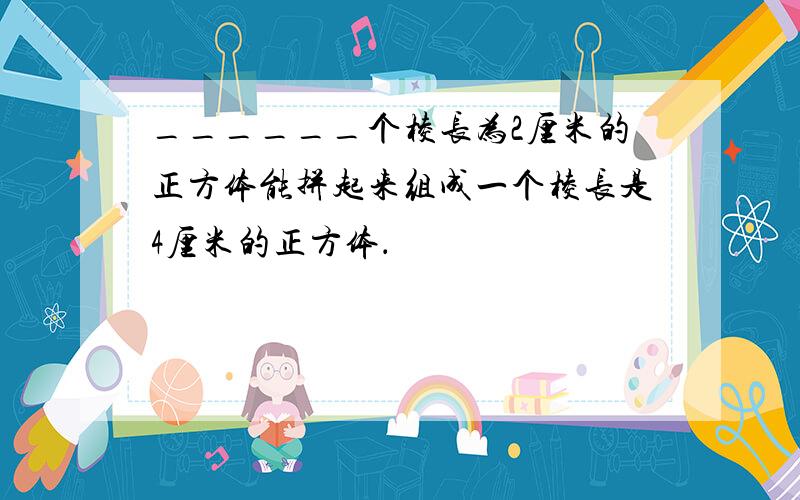 ______个棱长为2厘米的正方体能拼起来组成一个棱长是4厘米的正方体．