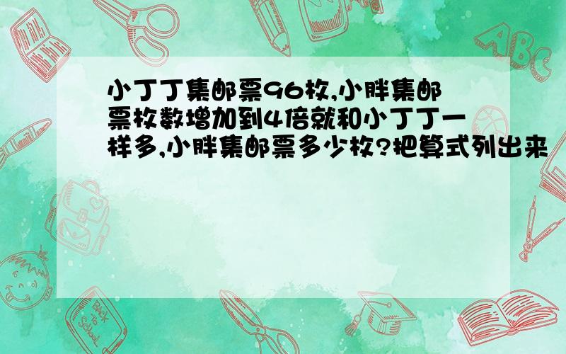 小丁丁集邮票96枚,小胖集邮票枚数增加到4倍就和小丁丁一样多,小胖集邮票多少枚?把算式列出来