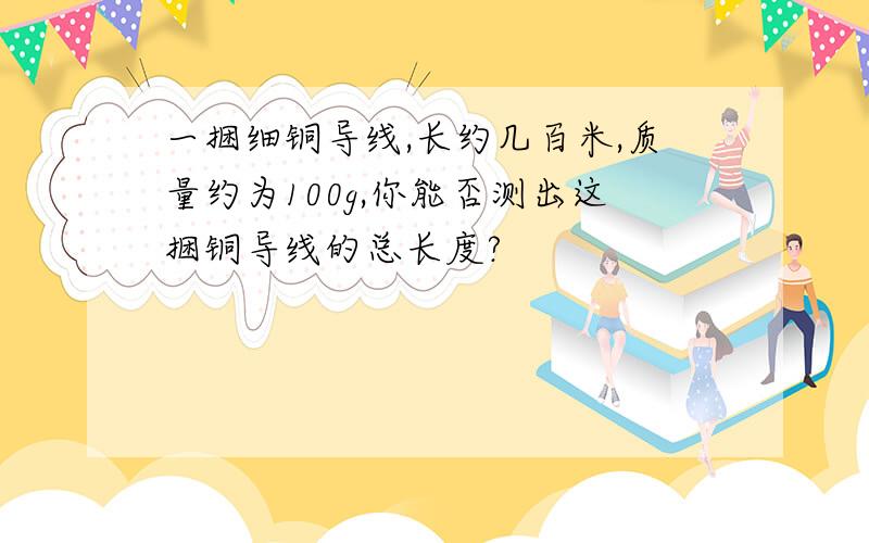 一捆细铜导线,长约几百米,质量约为100g,你能否测出这捆铜导线的总长度?