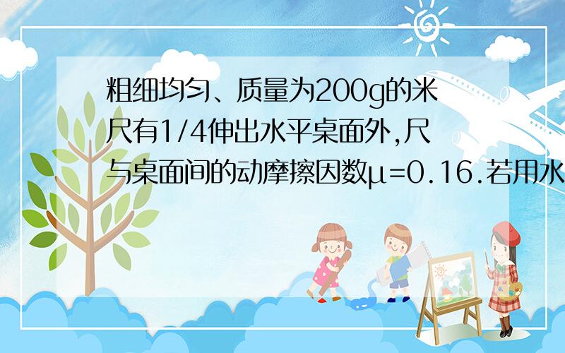 粗细均匀、质量为200g的米尺有1/4伸出水平桌面外,尺与桌面间的动摩擦因数μ=0.16.若用水平力F作用于尺上1s后,