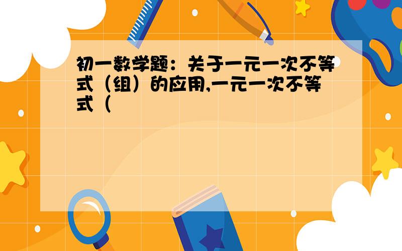 初一数学题：关于一元一次不等式（组）的应用,一元一次不等式（