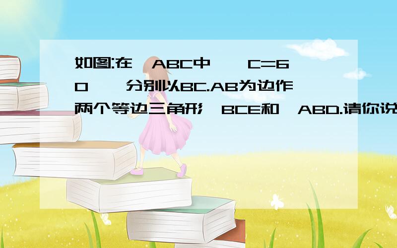 如图:在△ABC中,∠C=60°,分别以BC.AB为边作两个等边三角形△BCE和△ABD.请你说理