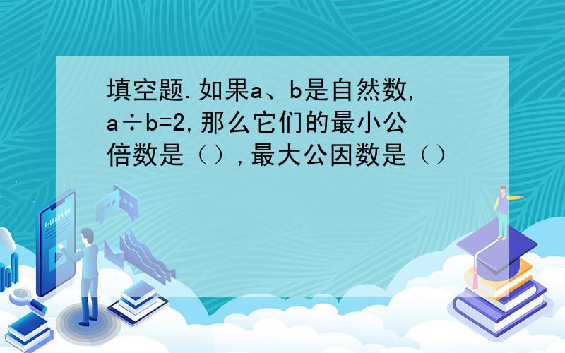 填空题.如果a、b是自然数,a÷b=2,那么它们的最小公倍数是（）,最大公因数是（）