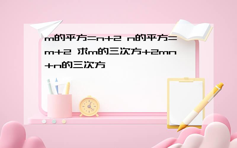 m的平方=n+2 n的平方=m+2 求m的三次方+2mn+n的三次方