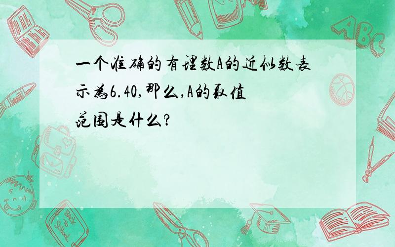 一个准确的有理数A的近似数表示为6.40,那么,A的取值范围是什么?