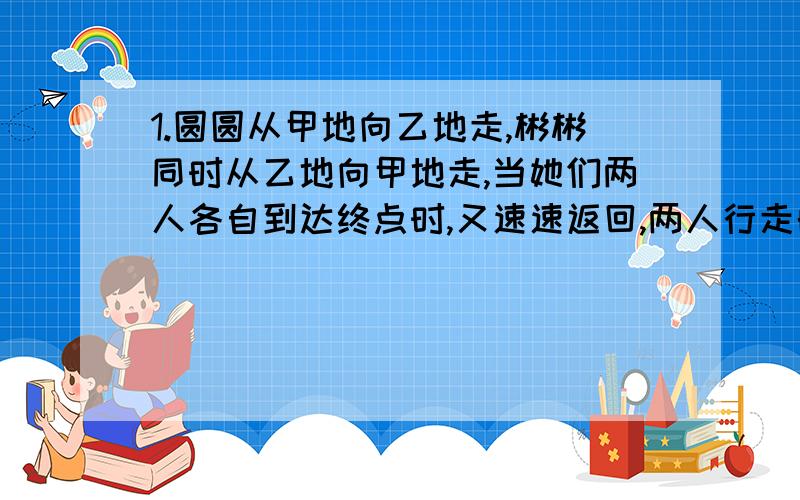 1.圆圆从甲地向乙地走,彬彬同时从乙地向甲地走,当她们两人各自到达终点时,又速速返回,两人行走的过程中速度不变.第一次相