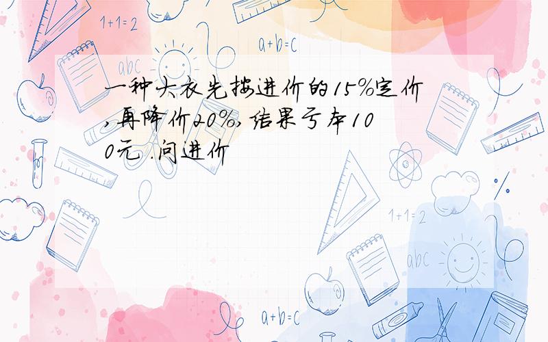 一种大衣先按进价的15%定价,再降价20%,结果亏本100元 .问进价