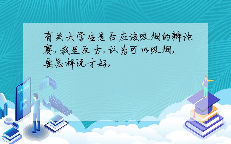 有关大学生是否应该吸烟的辩论赛,我是反方,认为可以吸烟,要怎样说才好,