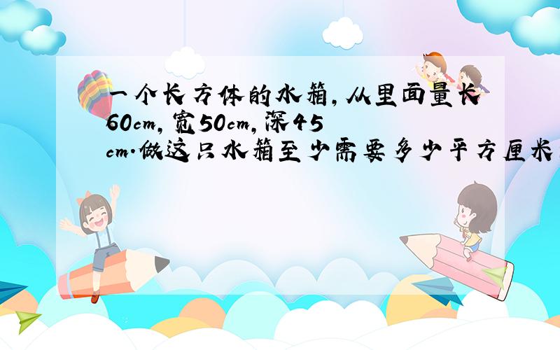 一个长方体的水箱,从里面量长60cm,宽50cm,深45cm.做这只水箱至少需要多少平方厘米的铁皮?算式?