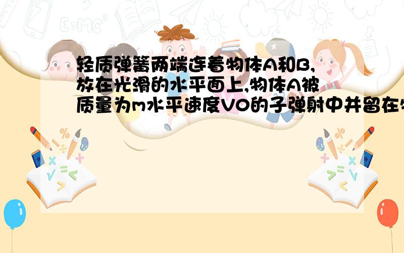 轻质弹簧两端连着物体A和B,放在光滑的水平面上,物体A被质量为m水平速度V0的子弹射中并留在物体A内,已知物体A的质量是