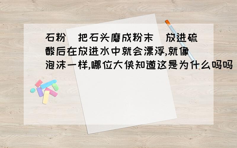 石粉（把石头磨成粉末）放进硫酸后在放进水中就会漂浮,就像泡沫一样,哪位大侠知道这是为什么吗吗