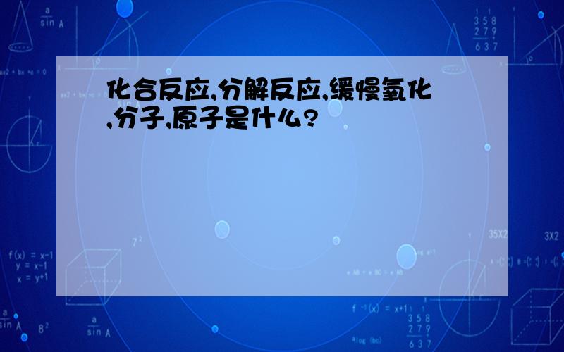 化合反应,分解反应,缓慢氧化,分子,原子是什么?