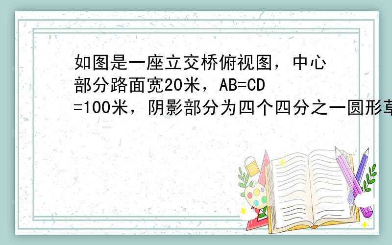 如图是一座立交桥俯视图，中心部分路面宽20米，AB=CD=100米，阴影部分为四个四分之一圆形草坪（如图），现有甲、乙两