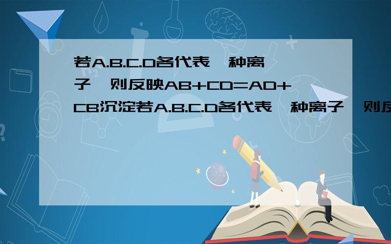 若A.B.C.D各代表一种离子,则反映AB+CD=AD+CB沉淀若A.B.C.D各代表一种离子,则反映AB+CD=AD+