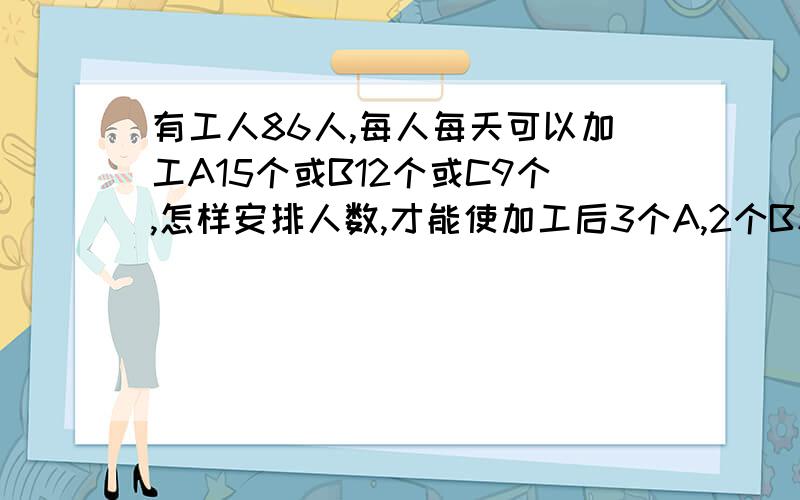 有工人86人,每人每天可以加工A15个或B12个或C9个,怎样安排人数,才能使加工后3个A,2个B和一个C配套?