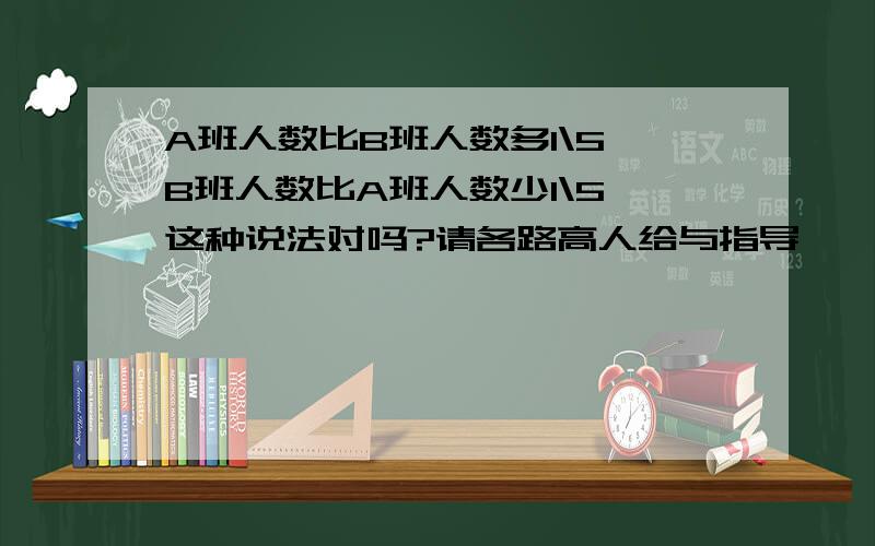 A班人数比B班人数多1\5,B班人数比A班人数少1\5,这种说法对吗?请各路高人给与指导