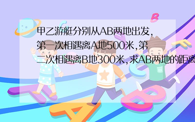 甲乙游艇分别从AB两地出发,第一次相遇离A地500米,第二次相遇离B地300米,求AB两地的距离?用一元一次方程