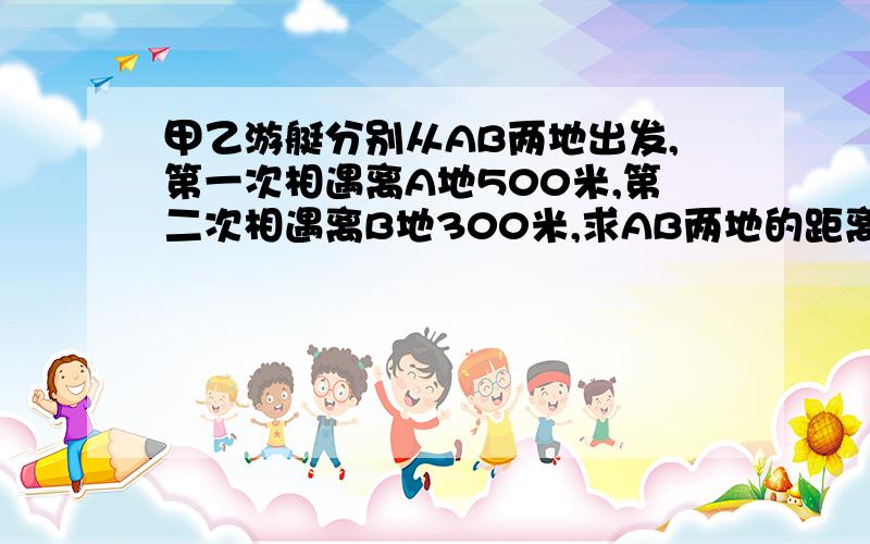 甲乙游艇分别从AB两地出发,第一次相遇离A地500米,第二次相遇离B地300米,求AB两地的距离?用算术方法解