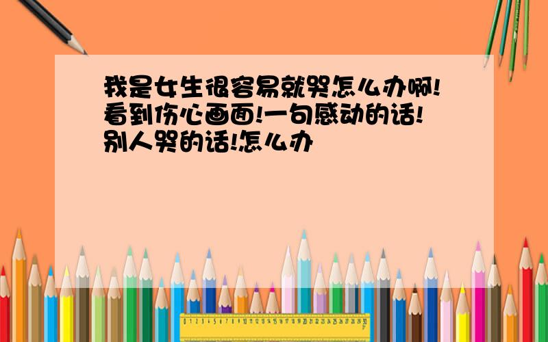 我是女生很容易就哭怎么办啊!看到伤心画面!一句感动的话!别人哭的话!怎么办