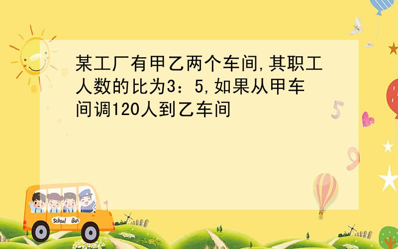 某工厂有甲乙两个车间,其职工人数的比为3：5,如果从甲车间调120人到乙车间