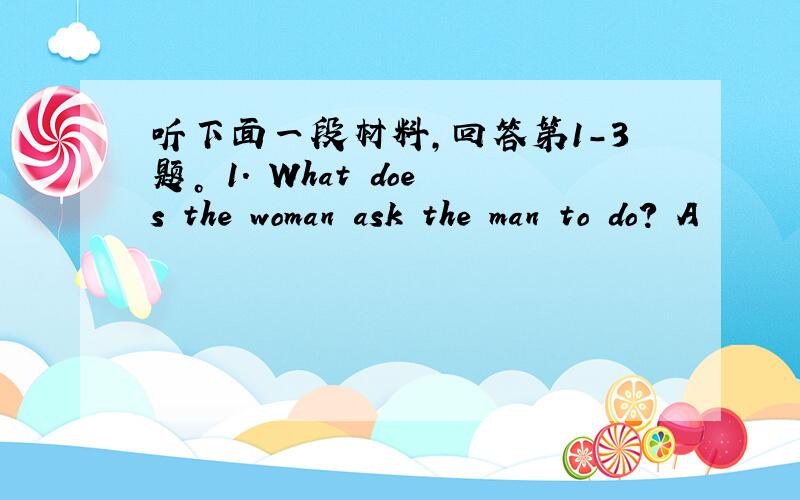 听下面一段材料，回答第1-3题。 1. What does the woman ask the man to do? A