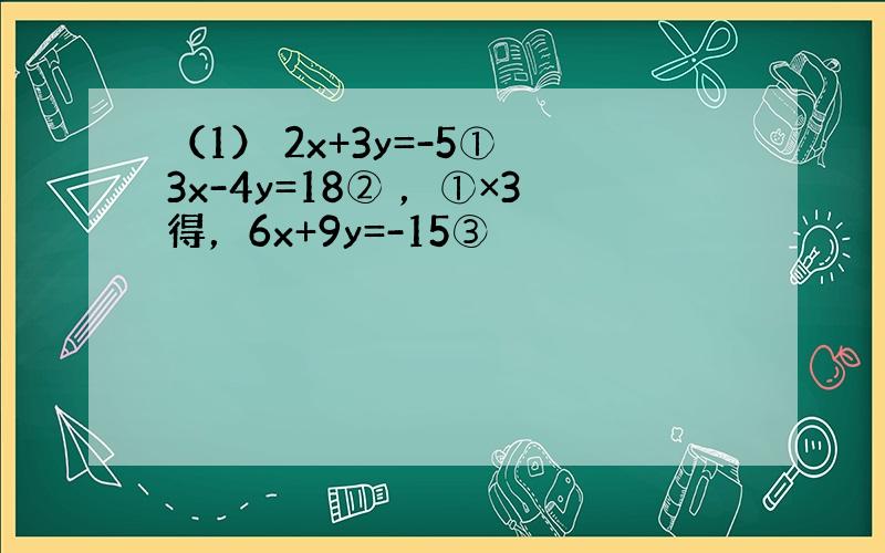 （1） 2x+3y=-5① 3x-4y=18② ，①×3得，6x+9y=-15③