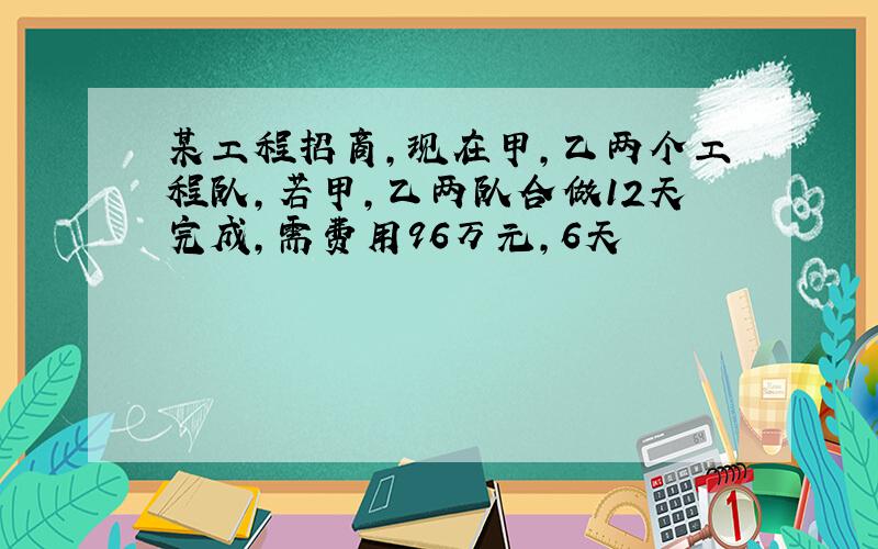 某工程招商,现在甲,乙两个工程队,若甲,乙两队合做12天完成,需费用96万元,6天