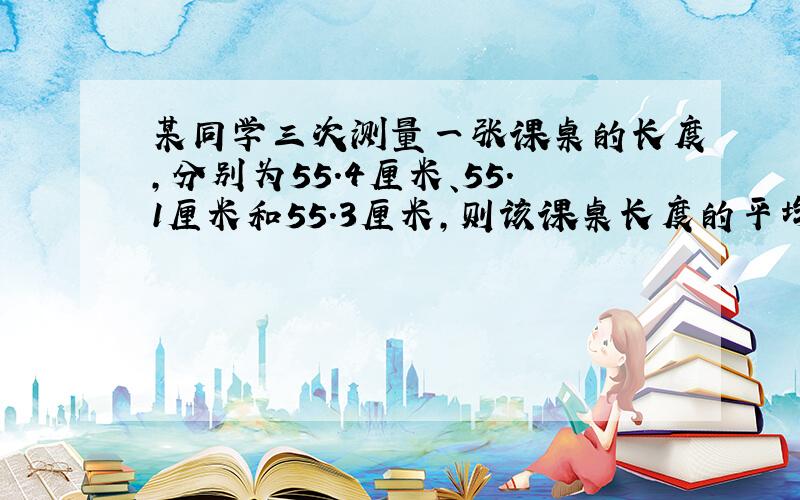 某同学三次测量一张课桌的长度,分别为55.4厘米、55.1厘米和55.3厘米,则该课桌长度的平均值为_____厘米.