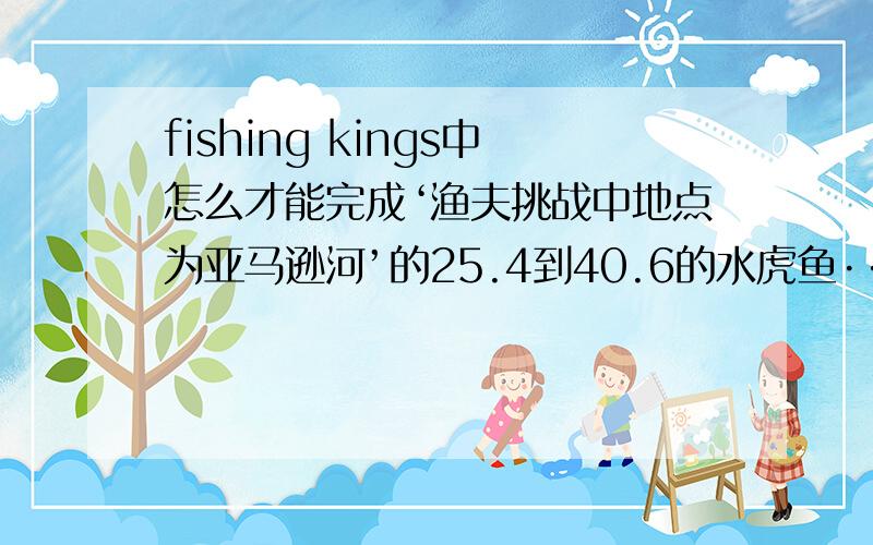 fishing kings中怎么才能完成‘渔夫挑战中地点为亚马逊河’的25.4到40.6的水虎鱼···