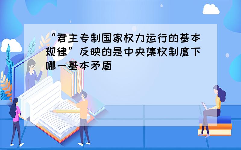 “君主专制国家权力运行的基本规律”反映的是中央集权制度下哪一基本矛盾