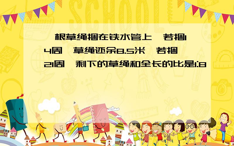 一根草绳捆在铁水管上,若捆14周,草绳还余8.5米,若捆21周,剩下的草绳和全长的比是1:8,