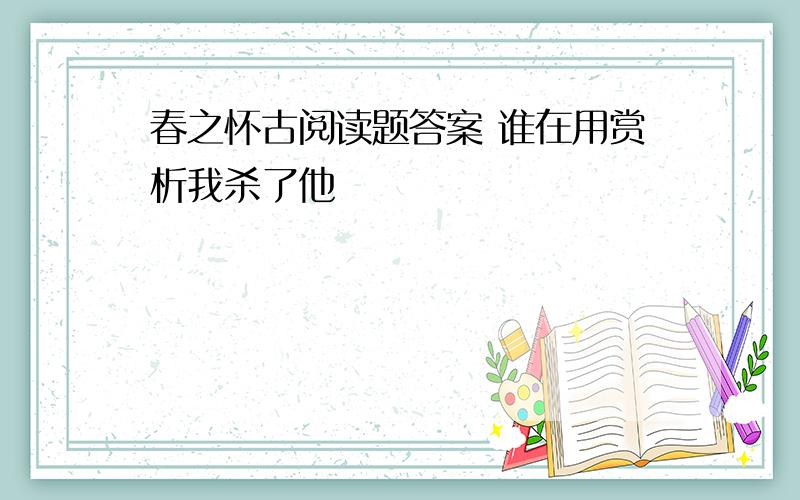 春之怀古阅读题答案 谁在用赏析我杀了他