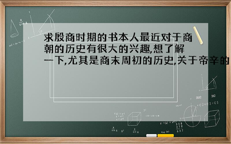 求殷商时期的书本人最近对于商朝的历史有很大的兴趣,想了解一下,尤其是商末周初的历史,关于帝辛的生平,要客观的,比较可靠的