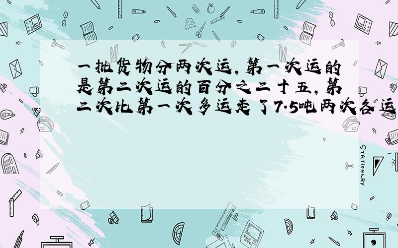 一批货物分两次运,第一次运的是第二次运的百分之二十五,第二次比第一次多运走了7.5吨两次各运走多少吨?