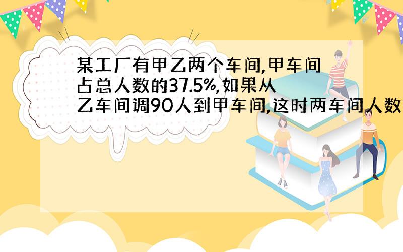 某工厂有甲乙两个车间,甲车间占总人数的37.5%,如果从乙车间调90人到甲车间,这时两车间人数的比是7：5,