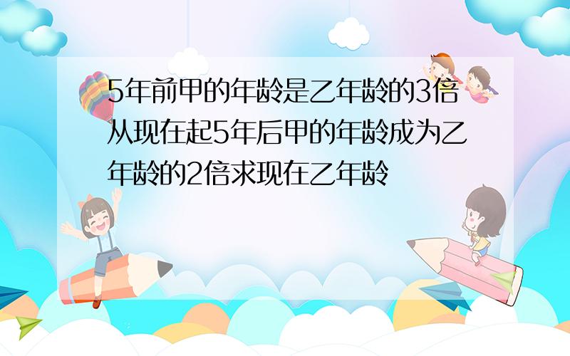 5年前甲的年龄是乙年龄的3倍从现在起5年后甲的年龄成为乙年龄的2倍求现在乙年龄