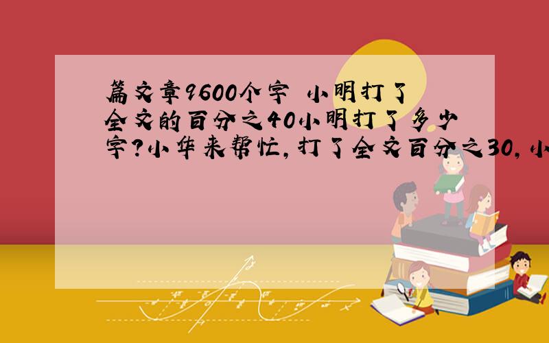 篇文章9600个字 小明打了全文的百分之40小明打了多少字?小华来帮忙,打了全文百分之30,小华打了多少个字