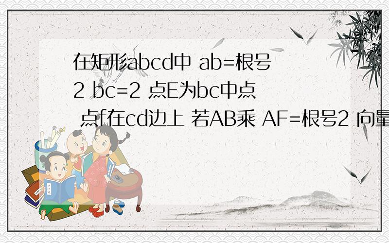 在矩形abcd中 ab=根号2 bc=2 点E为bc中点 点f在cd边上 若AB乘 AF=根号2 向量ae bf的值是.