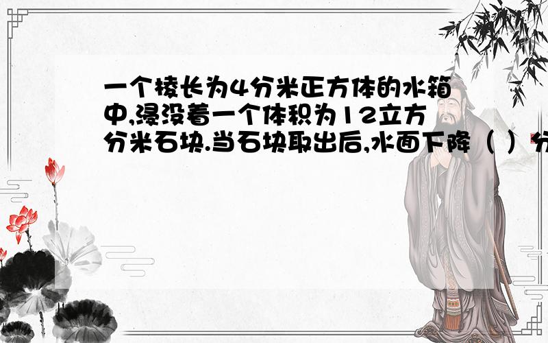 一个棱长为4分米正方体的水箱中,浸没着一个体积为12立方分米石块.当石块取出后,水面下降（ ）分米