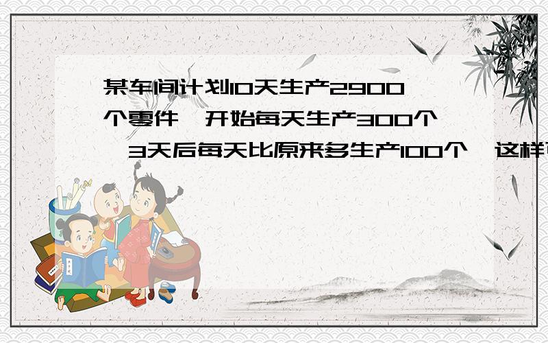 某车间计划10天生产2900个零件,开始每天生产300个,3天后每天比原来多生产100个,这样可比原计划提前几