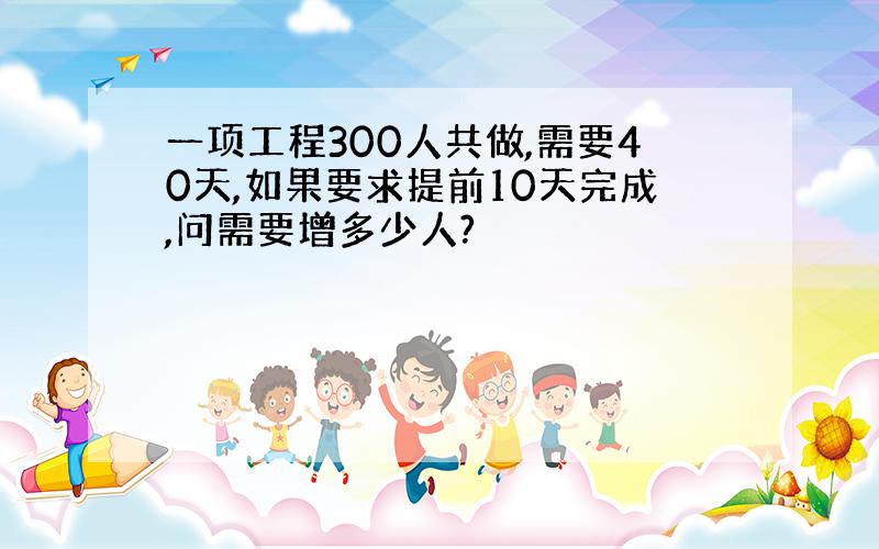 一项工程300人共做,需要40天,如果要求提前10天完成,问需要增多少人?