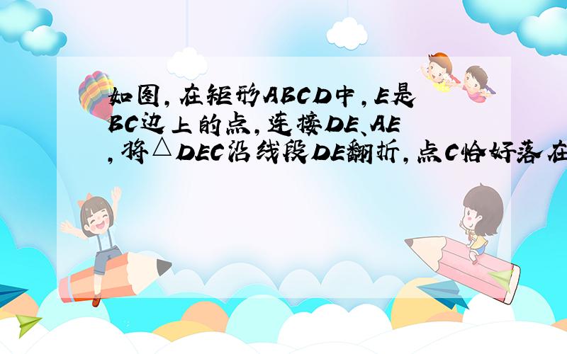 如图，在矩形ABCD中，E是BC边上的点，连接DE、AE，将△DEC沿线段DE翻折，点C恰好落在线段AE上的点F处．