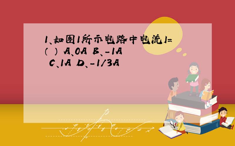 1、如图1所示电路中电流I=（ ） A、0A B、－1A C、1A D、－1／3A