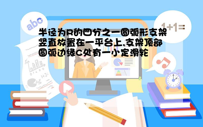 半径为R的四分之一圆弧形支架竖直放置在一平台上,支架顶部圆弧边缘C处有一小定滑轮