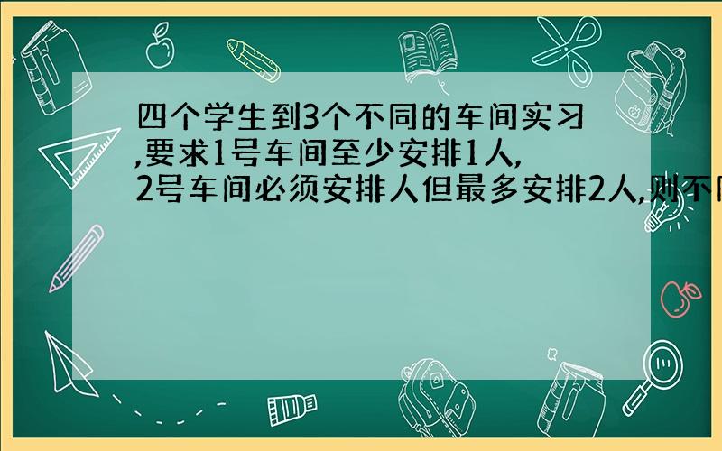 四个学生到3个不同的车间实习,要求1号车间至少安排1人,2号车间必须安排人但最多安排2人,则不同的安排方法有多少种?要计