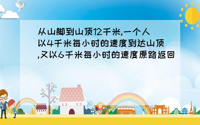 从山脚到山顶12千米,一个人以4千米每小时的速度到达山顶,又以6千米每小时的速度原路返回