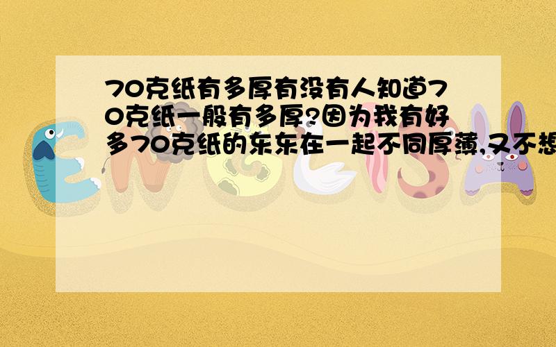 70克纸有多厚有没有人知道70克纸一般有多厚?因为我有好多70克纸的东东在一起不同厚薄,又不想数页数,有谁知道吗?