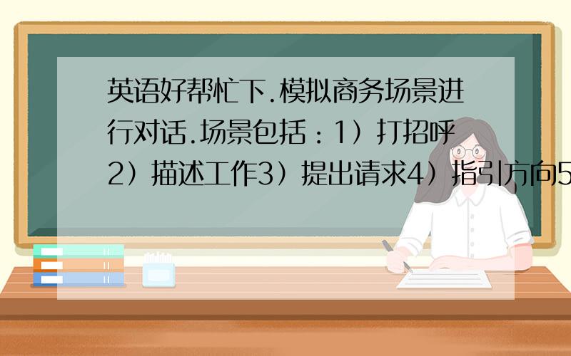 英语好帮忙下.模拟商务场景进行对话.场景包括：1）打招呼2）描述工作3）提出请求4）指引方向5）打电话6）邀请吃饭等等英