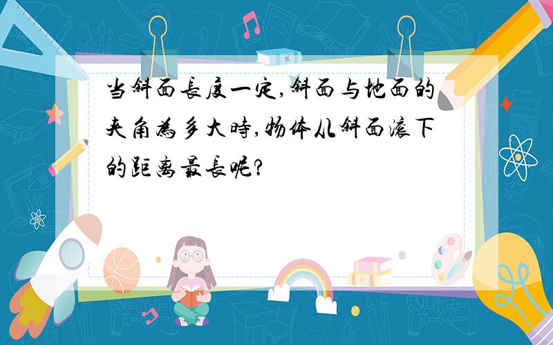 当斜面长度一定,斜面与地面的夹角为多大时,物体从斜面滚下的距离最长呢?