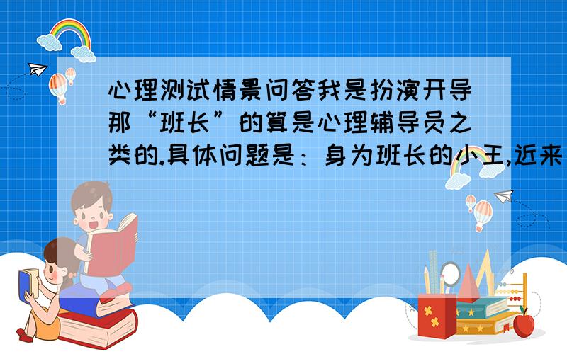 心理测试情景问答我是扮演开导那“班长”的算是心理辅导员之类的.具体问题是：身为班长的小王,近来因工作不被理解而受到排挤.